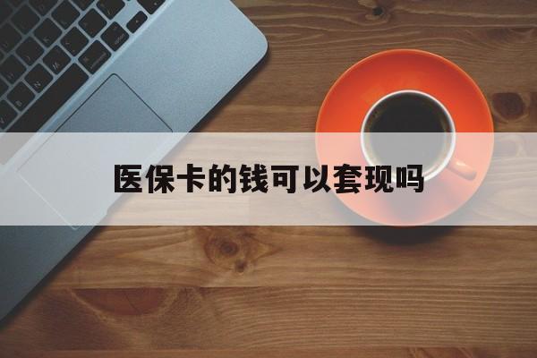 合肥医保卡的钱可以套现吗(医保卡钱能套出来吗)