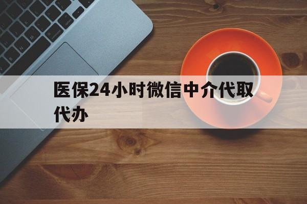 合肥医保24小时微信中介代取代办(医保24小时微信中介代取代办怎么取消)