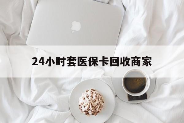 合肥24小时套医保卡回收商家(24小时套医保卡回收商家会知道吗)